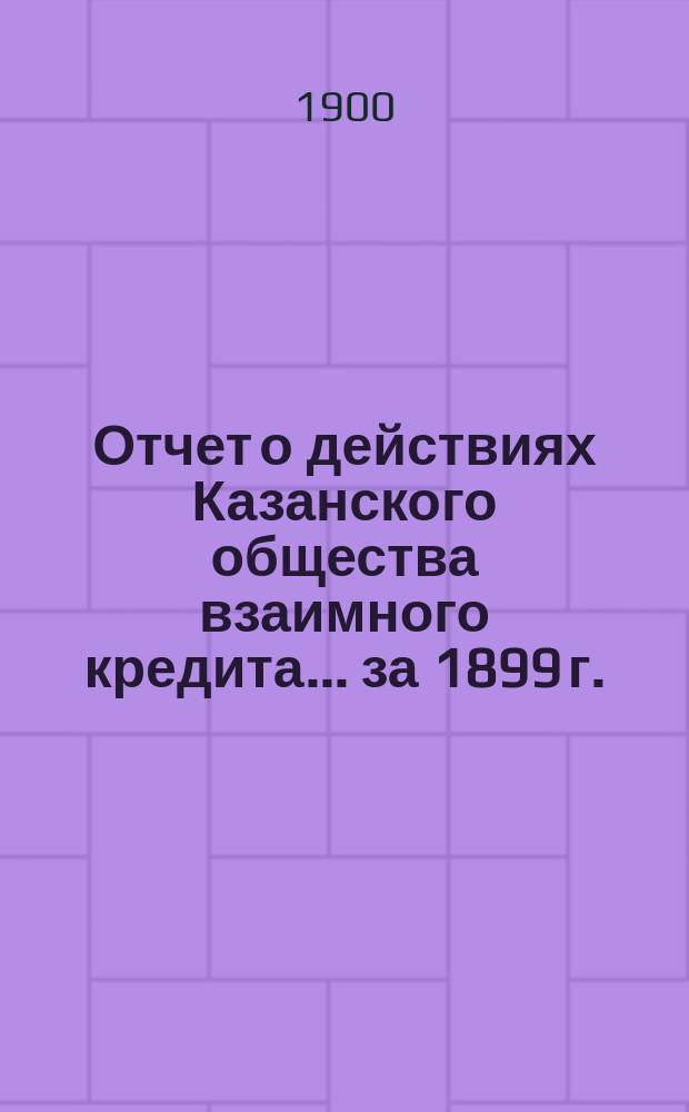 Отчет о действиях Казанского общества взаимного кредита... ...за 1899 г.