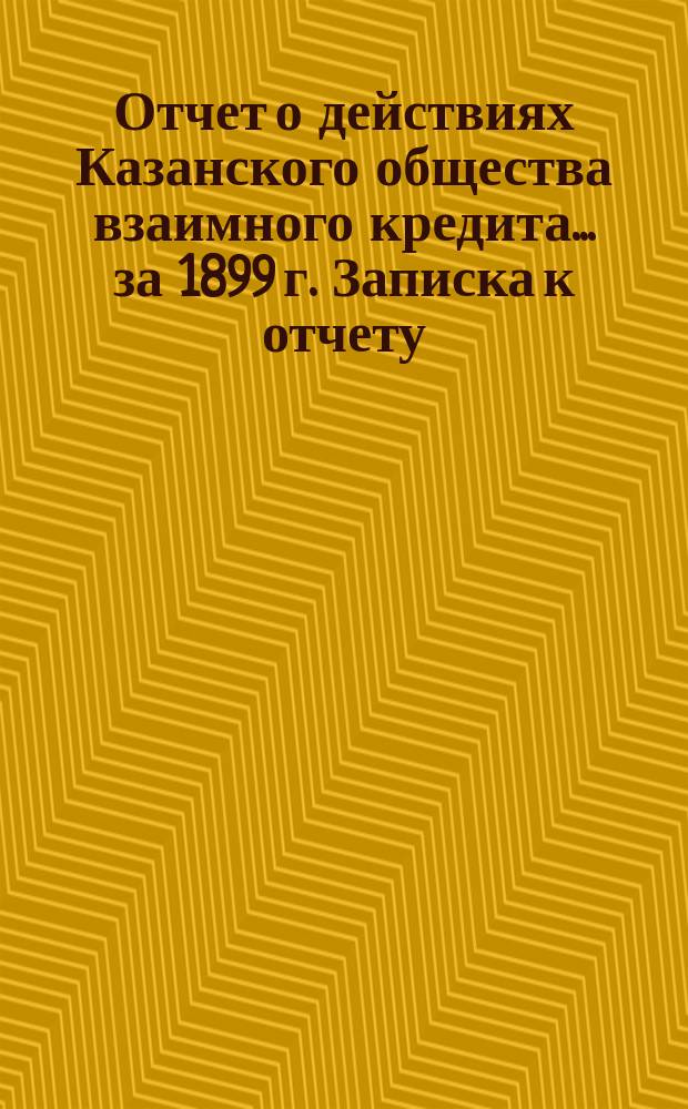 Отчет о действиях Казанского общества взаимного кредита... ...за 1899 г. Записка к отчету... : Записка к отчету...