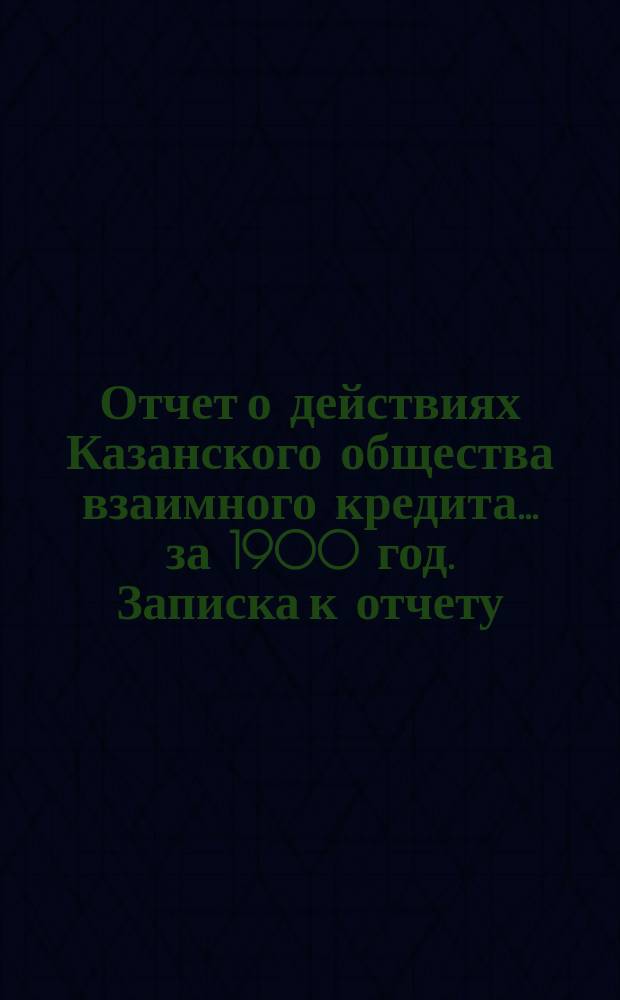 Отчет о действиях Казанского общества взаимного кредита... ...за 1900 год. Записка к отчету... : Записка к отчету...