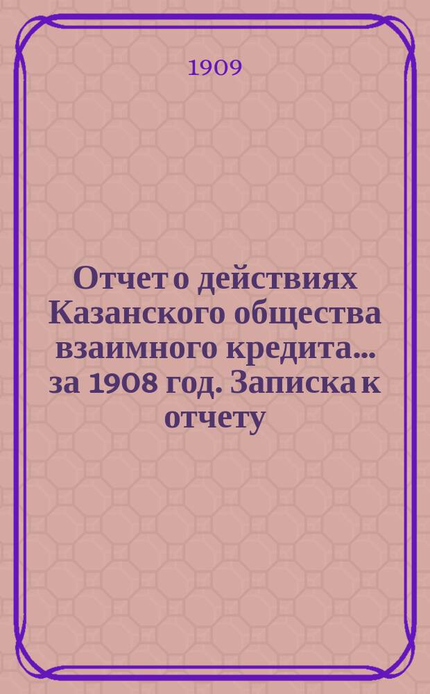 Отчет о действиях Казанского общества взаимного кредита... ...за 1908 год. Записка к отчету... : Записка к отчету...