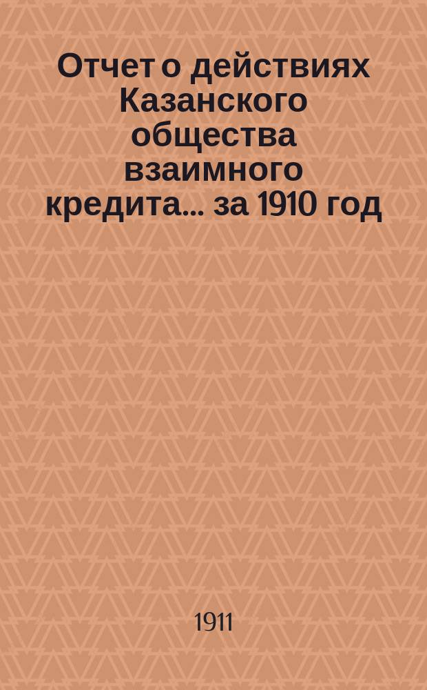 Отчет о действиях Казанского общества взаимного кредита... ...за 1910 год : за 1910 год ; [Свод отчетов К. О. В. К. за 40 лет существования]