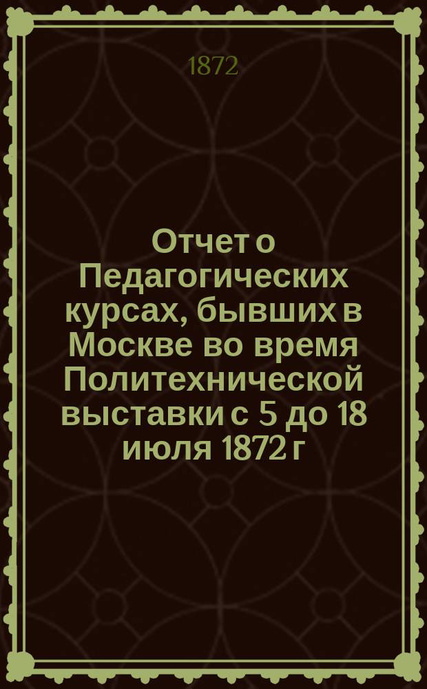 Отчет о Педагогических курсах, бывших в Москве во время Политехнической выставки с 5 до 18 июля 1872 г.