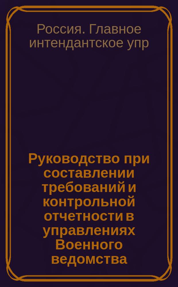 Руководство при составлении требований и контрольной отчетности в управлениях Военного ведомства, полках, батальонах, батареях, эскадронах, ротах, командах всех наименований, а также в магазинах и частью в иррегулярных войсках на предметы интендантского довольствия с подробными раскладками...