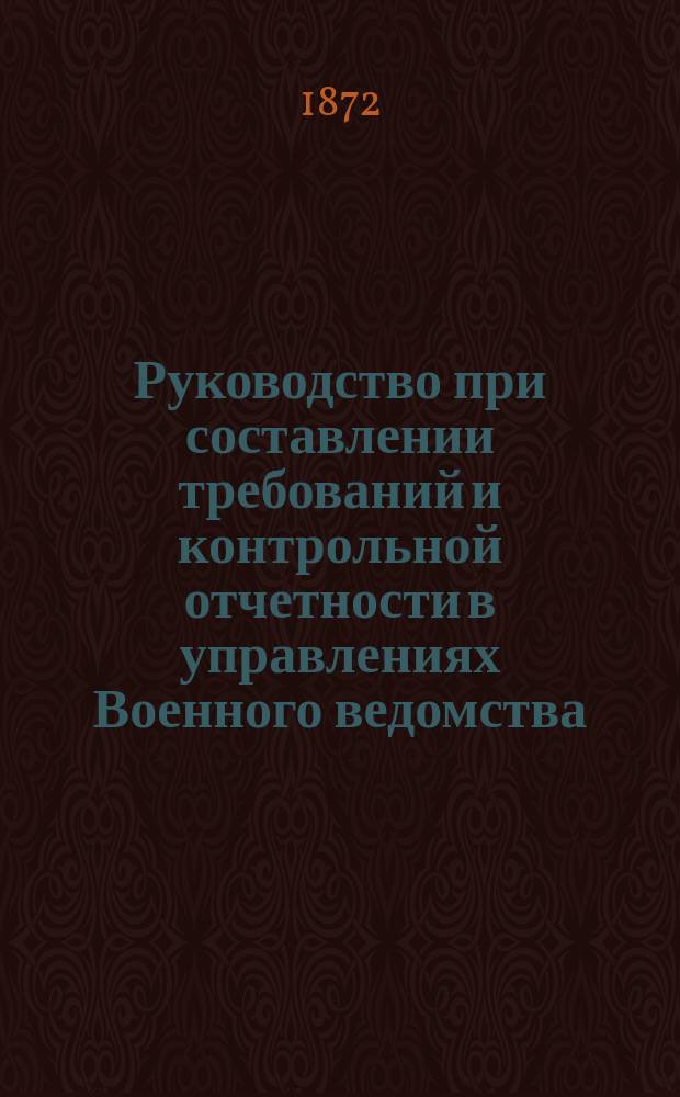 Руководство при составлении требований и контрольной отчетности в управлениях Военного ведомства, полках, батальонах, батареях, эскадронах, ротах, командах всех наименований, а также в магазинах и частью в иррегулярных войсках на предметы интендантского довольствия с подробными раскладками... ... составлено из узаконений и постановлений, последовавших по 1 мая 1872 года