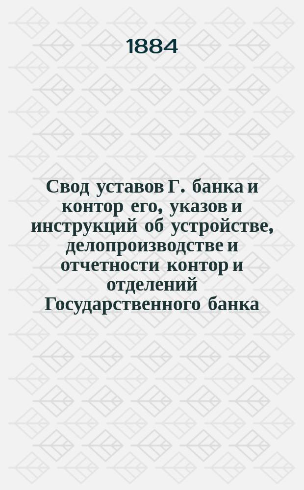 Свод уставов Г. банка и контор его, указов и инструкций об устройстве, делопроизводстве и отчетности контор и отделений Государственного банка