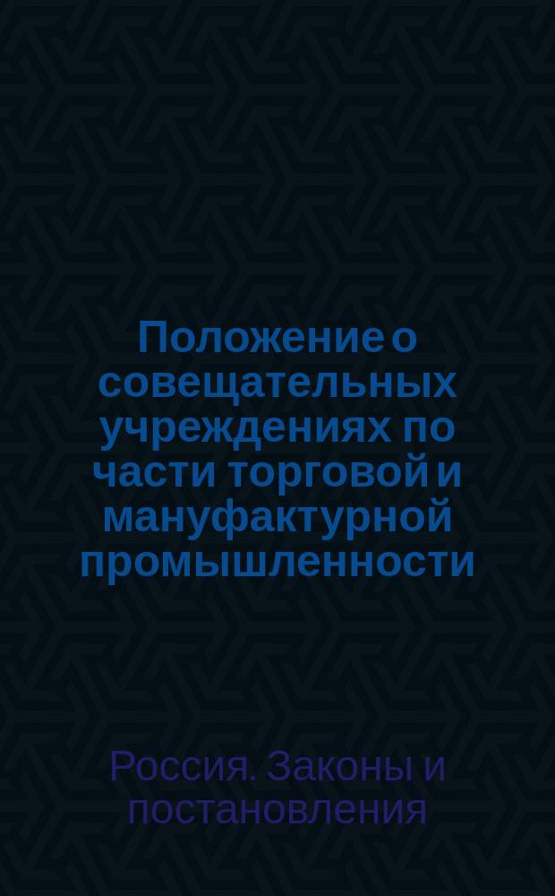 Положение о совещательных учреждениях по части торговой и мануфактурной промышленности : Утв. 7 июня 1872 г