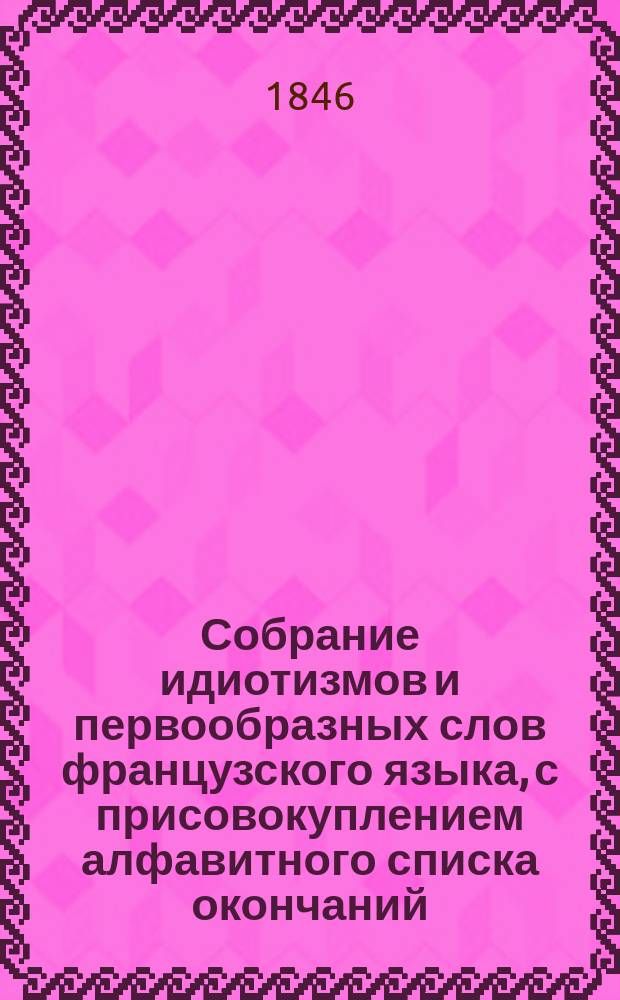Собрание идиотизмов и первообразных слов французского языка, с присовокуплением алфавитного списка окончаний, по которому можно легко запомнить род всех имен существительных, составленное управляющим Училищем взаимного обучения и кавалером Яковом Гердом