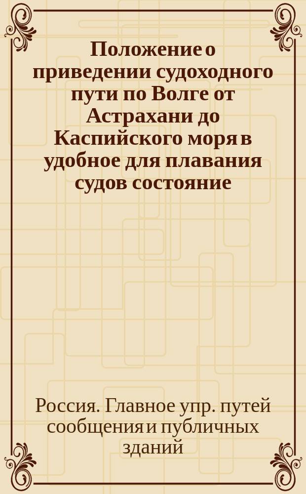Положение о приведении судоходного пути по Волге от Астрахани до Каспийского моря в удобное для плавания судов состояние : Утв. главноупр. пут. сообщ. и публ. зданиями 26 дек. 1854 г