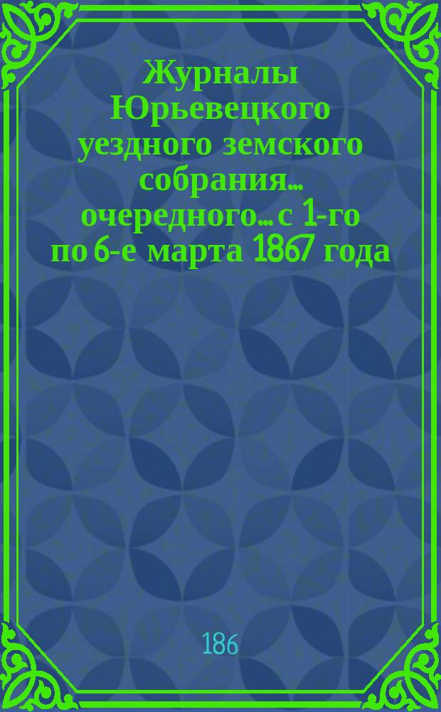 Журналы Юрьевецкого уездного земского собрания... очередного... с 1-го по 6-е марта 1867 года