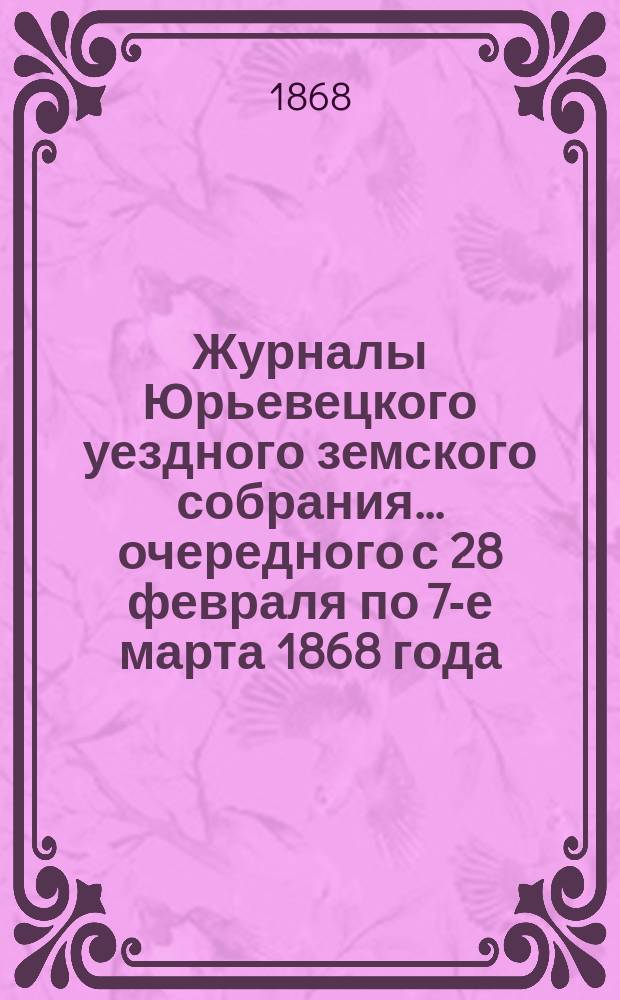 Журналы Юрьевецкого уездного земского собрания... очередного с 28 февраля по 7-е марта 1868 года