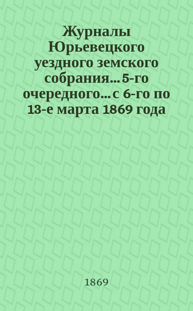 Журналы Юрьевецкого уездного земского собрания... 5-го очередного... с 6-го по 13-е марта 1869 года