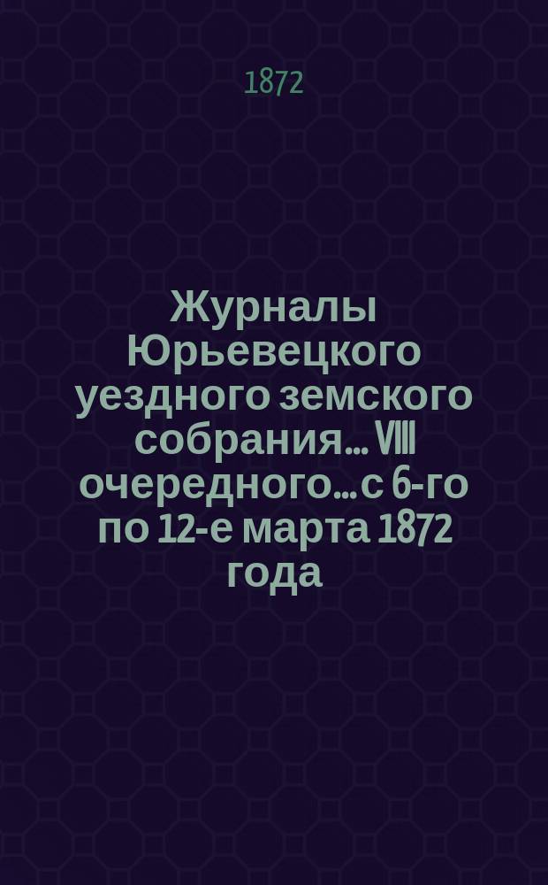 Журналы Юрьевецкого уездного земского собрания... VIII очередного... с 6-го по 12-е марта 1872 года