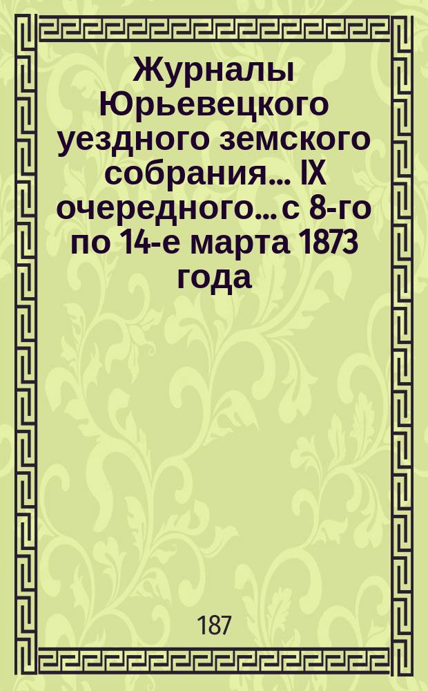 Журналы Юрьевецкого уездного земского собрания... IX очередного... с 8-го по 14-е марта 1873 года