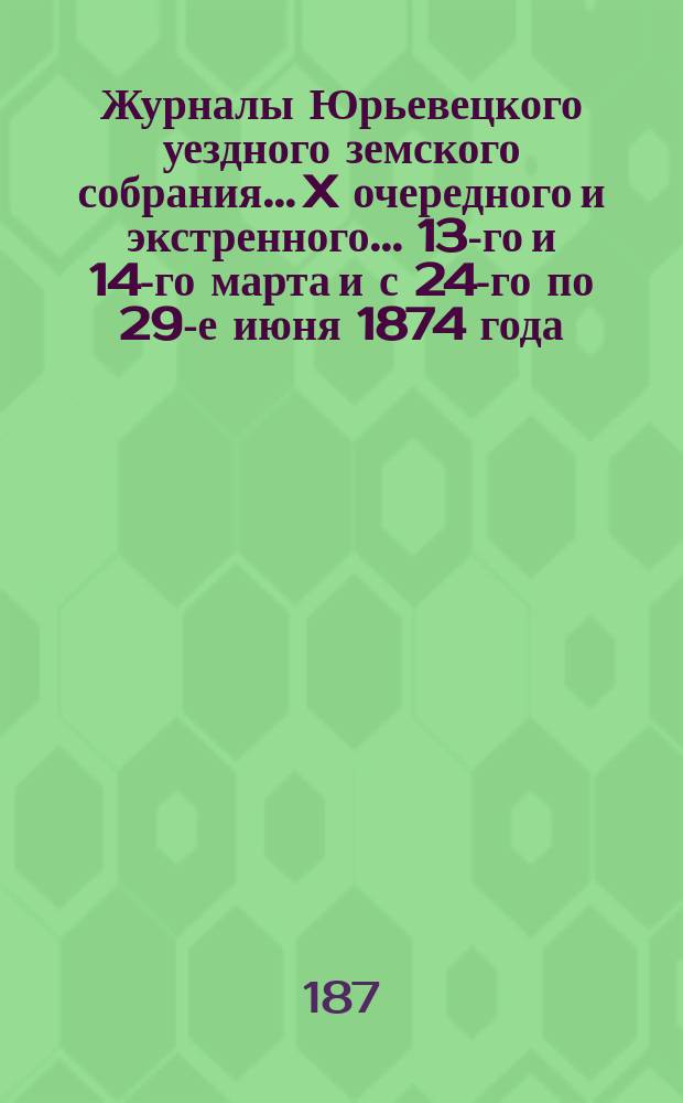 Журналы Юрьевецкого уездного земского собрания... X очередного и экстренного... 13-го и 14-го марта и с 24-го по 29-е июня 1874 года