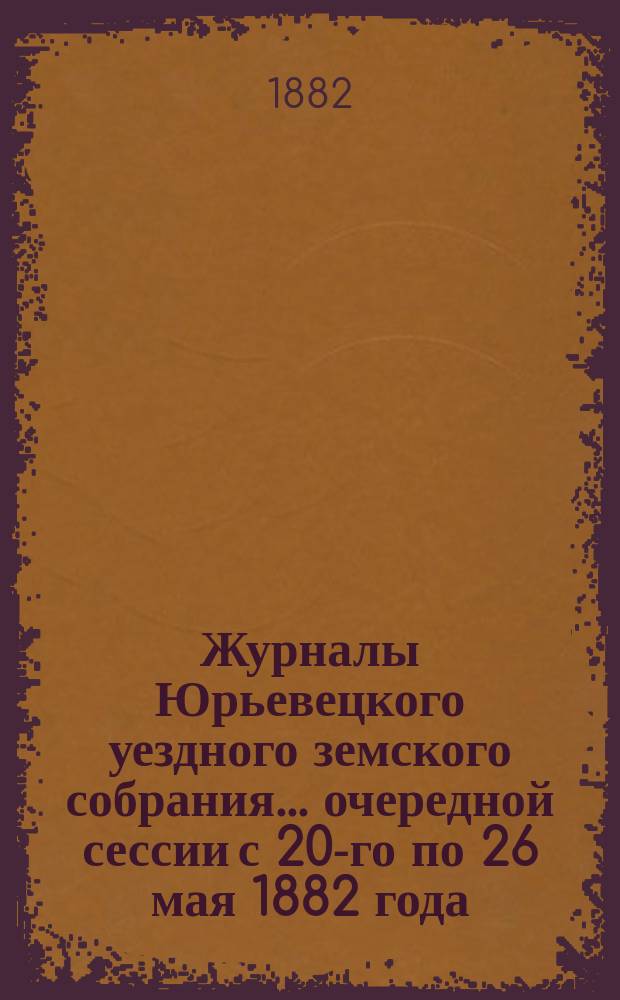 Журналы Юрьевецкого уездного земского собрания... очередной сессии с 20-го по 26 мая 1882 года : очередной сессии с 20-го по 26 мая 1882 года и доклады и сметы Уездной земской управы на 1883 год