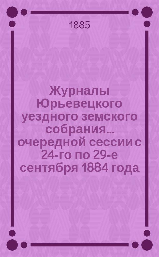 Журналы Юрьевецкого уездного земского собрания... очередной сессии с 24-го по 29-е сентября 1884 года