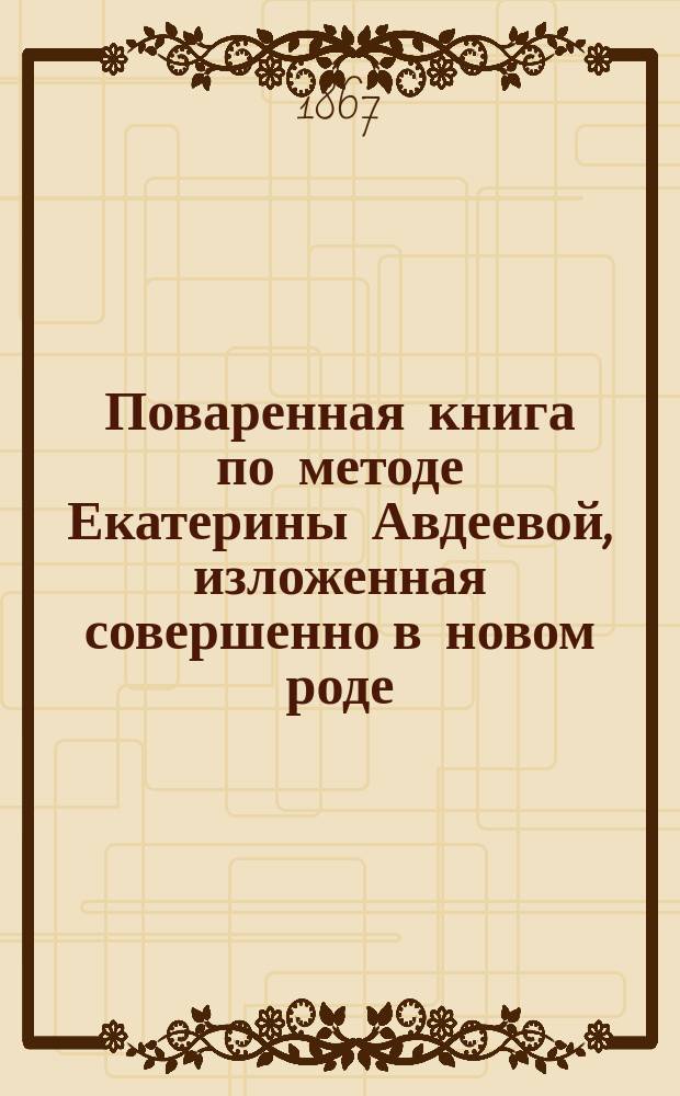 Поваренная книга по методе Екатерины Авдеевой, изложенная совершенно в новом роде, нежели все до сих пор изданные поваренные книги... : В заключении описано, как домашним образом приготовлять разные бульоны, колбасы и сыр