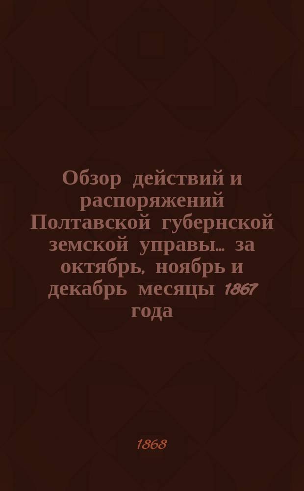 Обзор действий и распоряжений Полтавской губернской земской управы... ... за октябрь, ноябрь и декабрь месяцы 1867 года. Приложения к Обзору... : Приложения к Обзору... за январь и февраль месяцы 1868 года