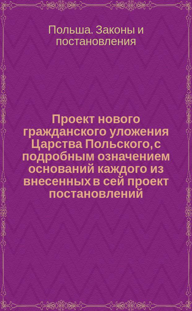 Проект нового гражданского уложения Царства Польского, с подробным означением оснований каждого из внесенных в сей проект постановлений