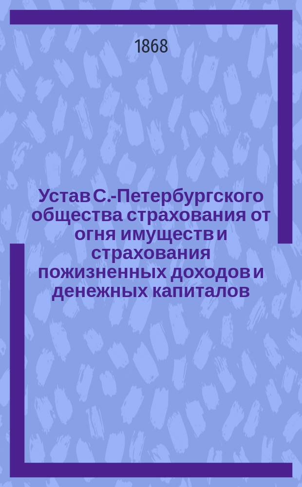 Устав С.-Петербургского общества страхования от огня имуществ и страхования пожизненных доходов и денежных капиталов : Утв. 11 июня 1868 г.