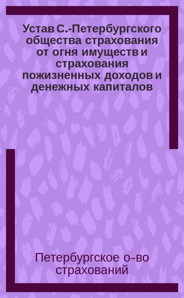 Устав С.-Петербургского общества страхования от огня имуществ и страхования пожизненных доходов и денежных капиталов : Утв. 11 июня 1868 г.