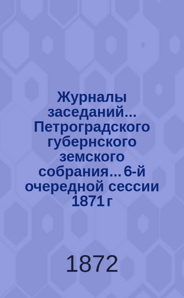 Журналы заседаний... Петроградского губернского земского собрания... 6-й очередной сессии 1871 г. 4-18 декабря