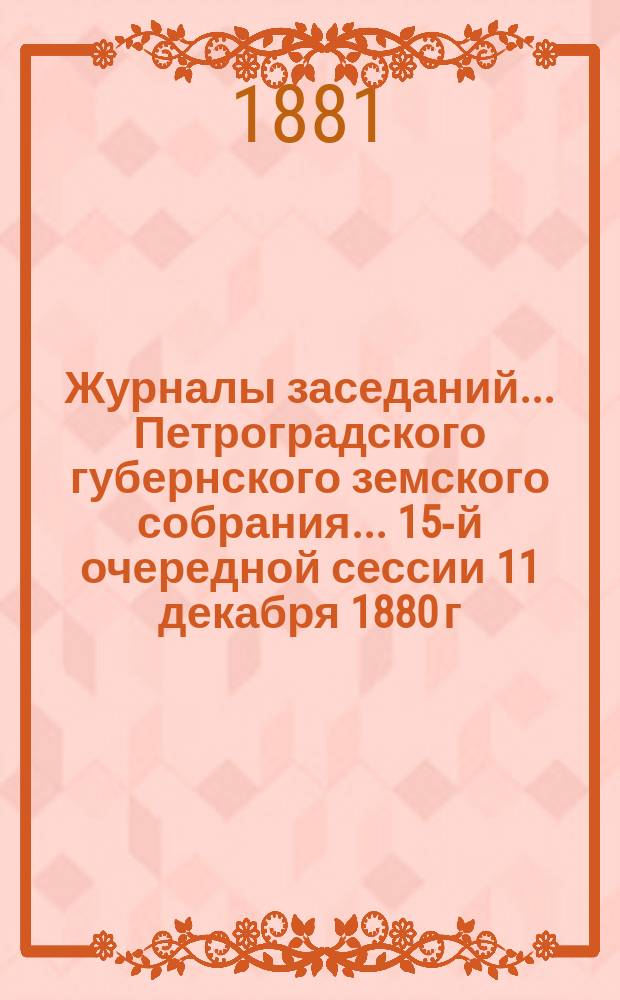 Журналы заседаний... Петроградского губернского земского собрания... 15-й очередной сессии 11 декабря 1880 г. - 15 января 1881 г.