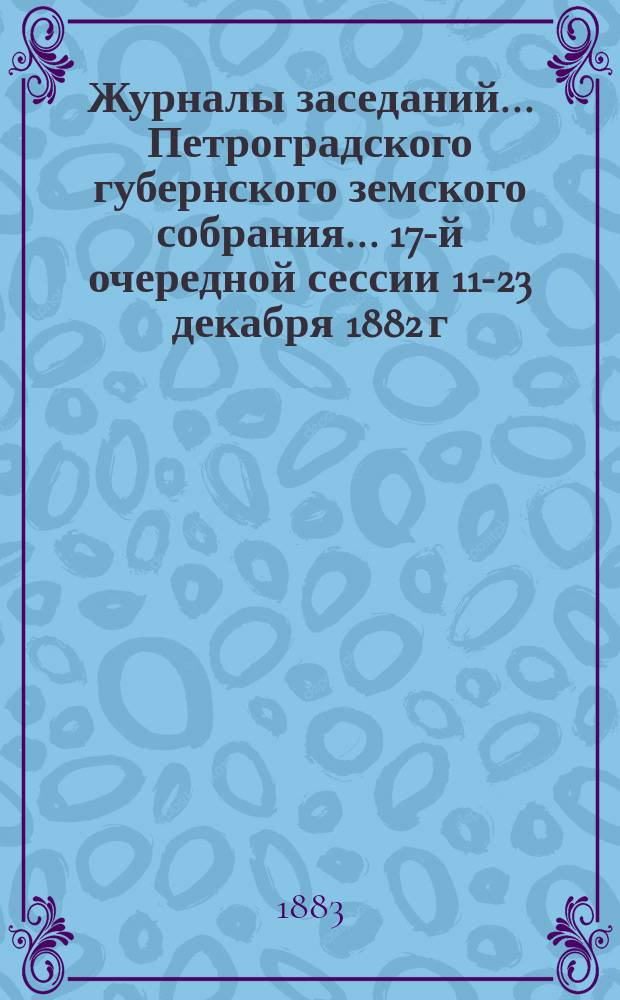 Журналы заседаний... Петроградского губернского земского собрания... 17-й очередной сессии 11-23 декабря 1882 г.