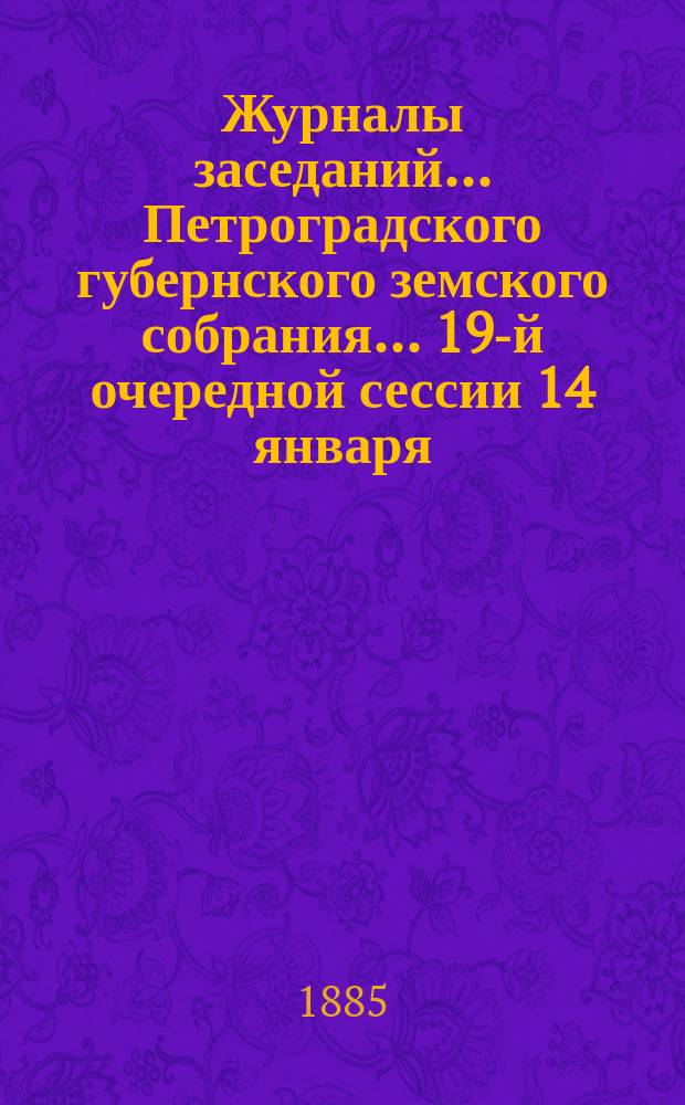 Журналы заседаний... Петроградского губернского земского собрания... 19-й очередной сессии 14 января - 31 января 1885 г.