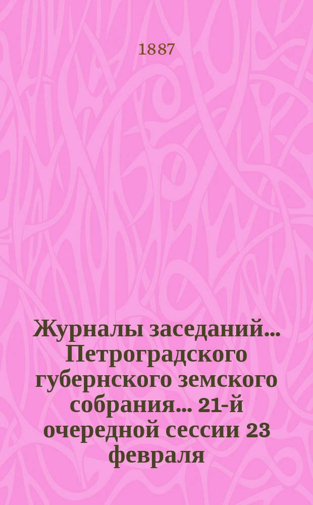 Журналы заседаний... Петроградского губернского земского собрания... 21-й очередной сессии 23 февраля - 5 марта 1887 г.
