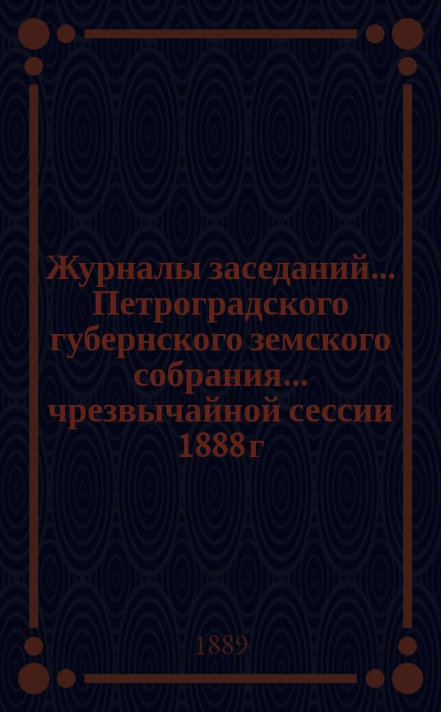 Журналы заседаний... Петроградского губернского земского собрания... чрезвычайной сессии 1888 г. и 23-й очередной сессии 19-25 января 1889 г.
