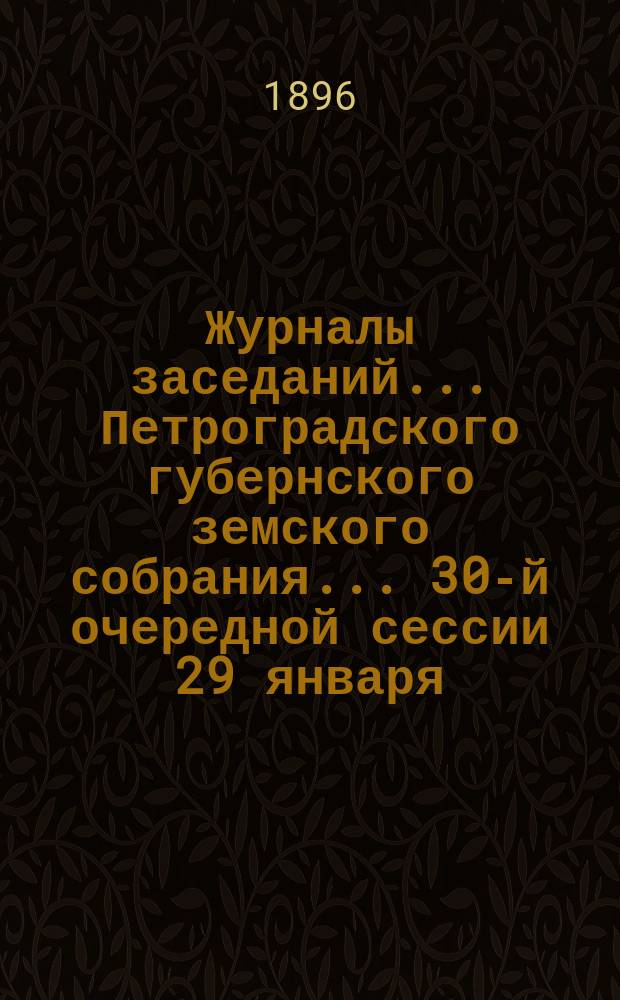Журналы заседаний... Петроградского губернского земского собрания... 30-й очередной сессии 29 января - 17 февраля 1896 г.