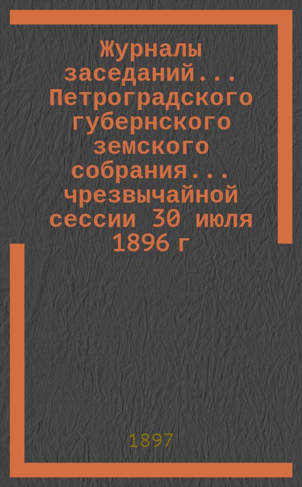 Журналы заседаний... Петроградского губернского земского собрания... чрезвычайной сессии 30 июля 1896 г. и 31 очередной сессии 10 февраля - 4 марта 1897 г.