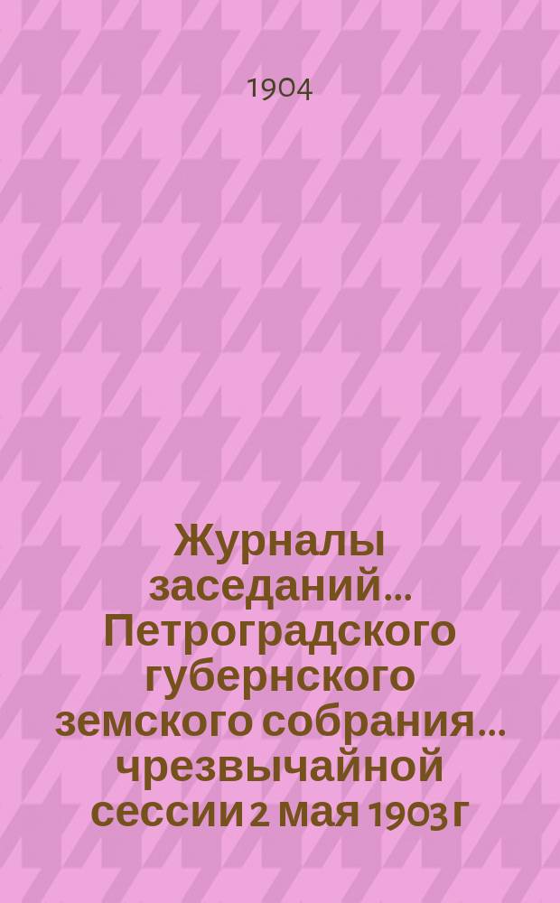 Журналы заседаний... Петроградского губернского земского собрания... чрезвычайной сессии 2 мая 1903 г. : чрезвычайной сессии 2 мая 1903 г. и 38 очередной сессии 1-20 декабря 1903 г. и журнал заседания соединенного присутствия Губернского земского собрания и С.-Петербургской городской думы 2 мая 1903 г.