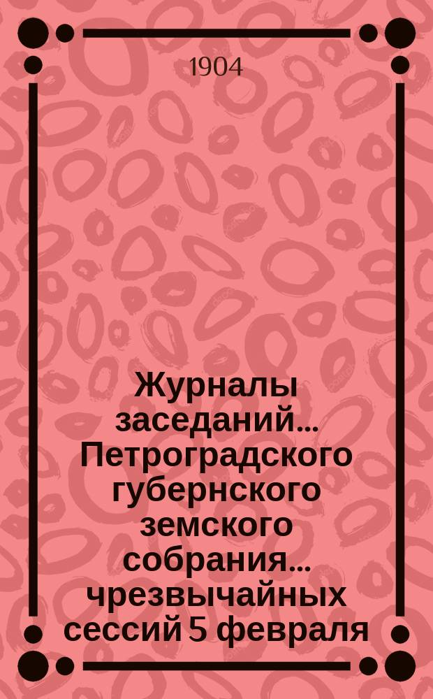 Журналы заседаний... Петроградского губернского земского собрания... чрезвычайных сессий 5 февраля, 20 марта и 30 апреля 1904
