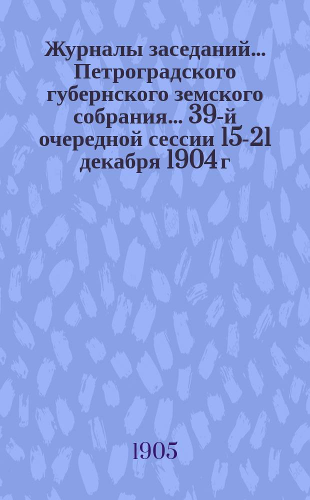 Журналы заседаний... Петроградского губернского земского собрания... 39-й очередной сессии 15-21 декабря 1904 г., 17-18 января и 17-23 февраля 1905 г.