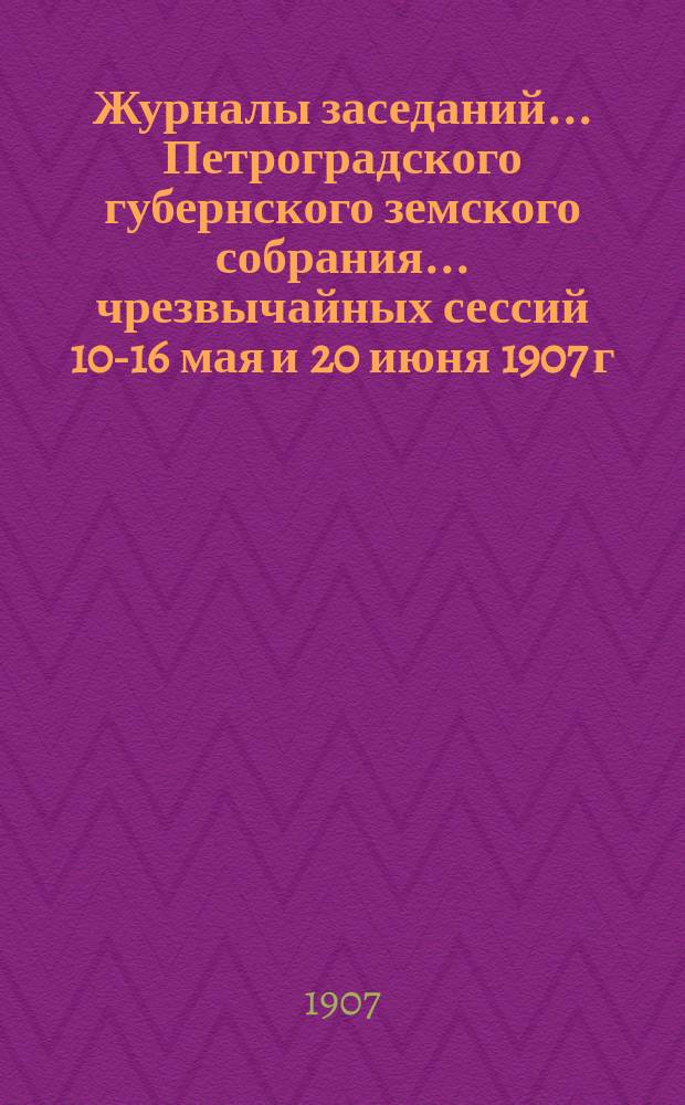 Журналы заседаний... Петроградского губернского земского собрания... чрезвычайных сессий 10-16 мая и 20 июня 1907 г. : чрезвычайных сессий 10-16 мая и 20 июня 1907 г. и соединенного заседания С.-Петербургского губернского земского собрания и С.-Петербургской городской думы 16 мая 1907 г.