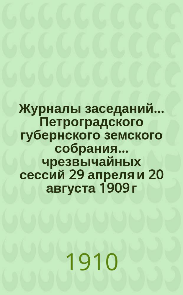 Журналы заседаний... Петроградского губернского земского собрания... чрезвычайных сессий 29 апреля и 20 августа 1909 г. и 44 очередной сессии 10-29 января 1910 г.