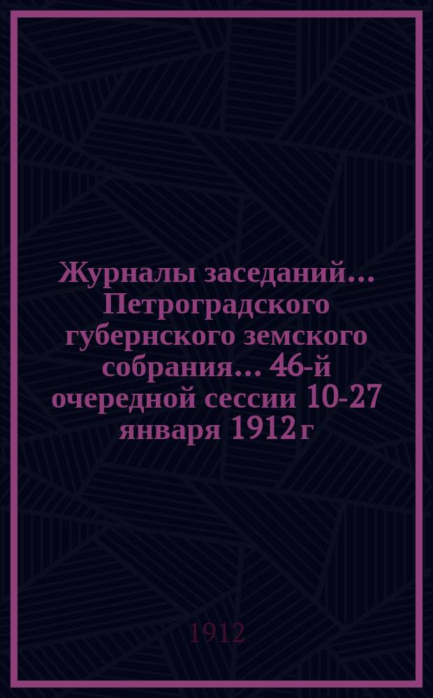 Журналы заседаний... Петроградского губернского земского собрания... 46-й очередной сессии 10-27 января 1912 г.