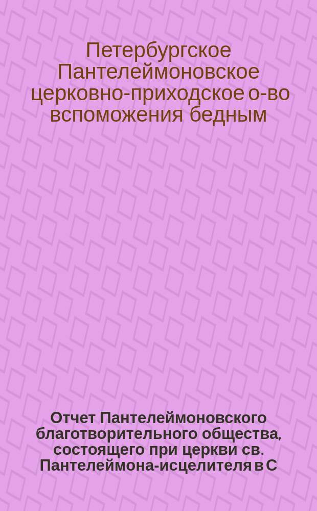 Отчет Пантелеймоновского благотворительного общества, состоящего при церкви св. Пантелеймона-исцелителя в С.-Петербурге...