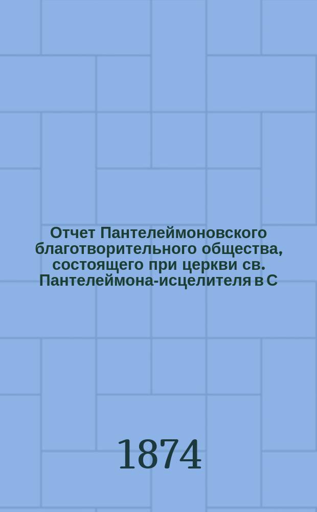 Отчет Пантелеймоновского благотворительного общества, состоящего при церкви св. Пантелеймона-исцелителя в С.-Петербурге... ... за 1873 год