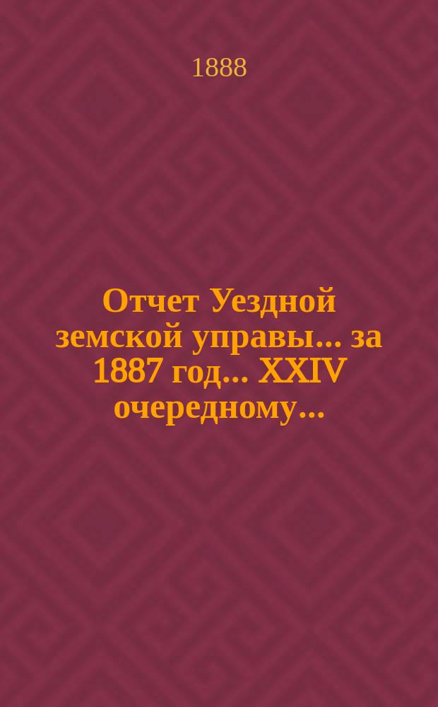 Отчет Уездной земской управы... за 1887 год... XXIV очередному...