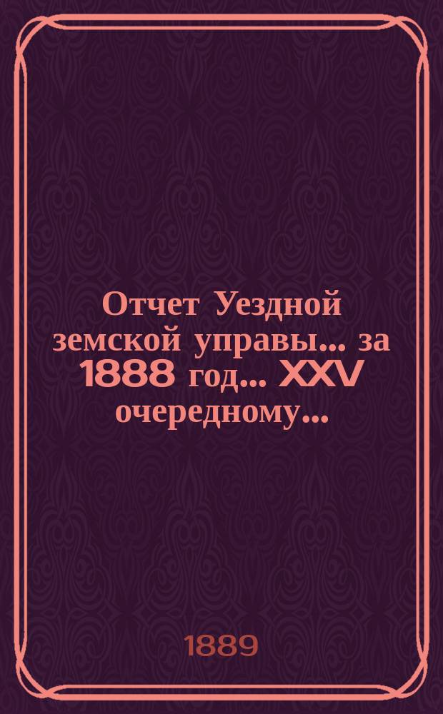 Отчет Уездной земской управы... за 1888 год... XXV очередному...