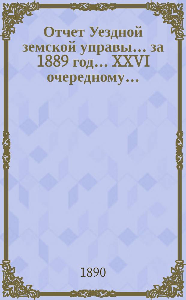 Отчет Уездной земской управы... за 1889 год... XXVI очередному...