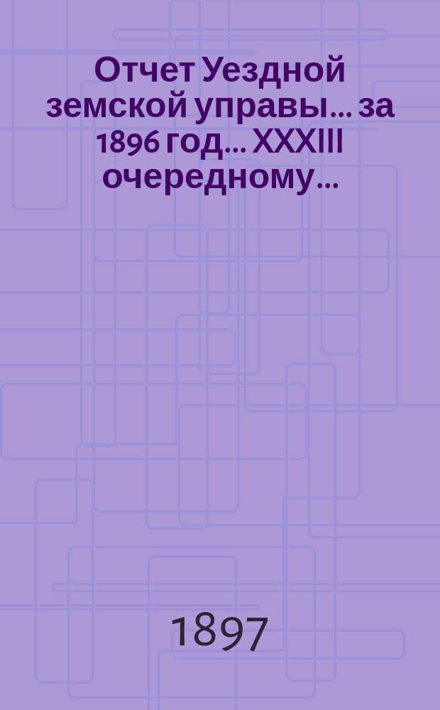 Отчет Уездной земской управы... за 1896 год... XXXIII очередному...