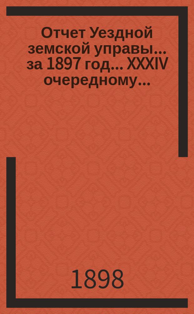 Отчет Уездной земской управы... за 1897 год... XXXIV очередному...