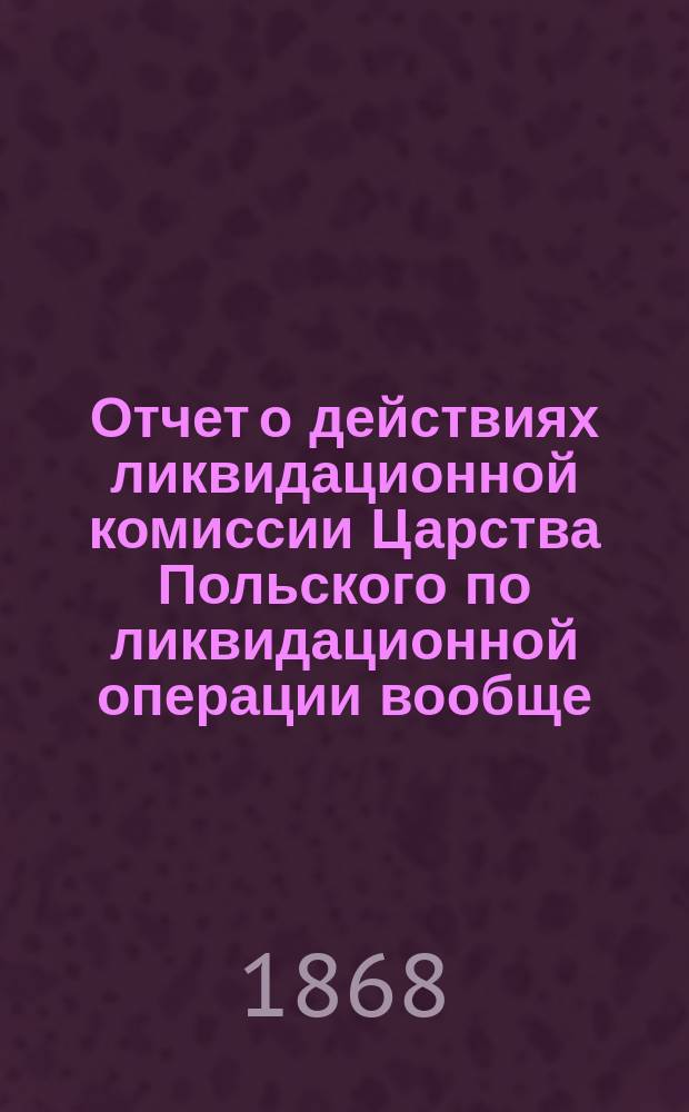 Отчет о действиях ликвидационной комиссии Царства Польского по ликвидационной операции вообще... ... Составлен 23 августа (4 сентября) 1868 года