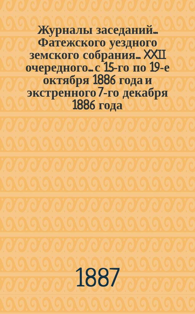Журналы заседаний... Фатежского уездного земского собрания... XXII очередного... с 15-го по 19-е октября 1886 года [и экстренного 7-го декабря 1886 года]