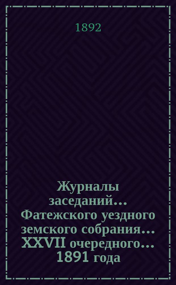 Журналы заседаний... Фатежского уездного земского собрания... XXVII очередного... 1891 года