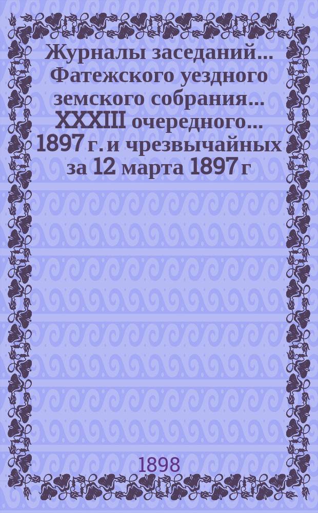 Журналы заседаний... Фатежского уездного земского собрания... XXXIII очередного... 1897 г. и чрезвычайных за 12 марта 1897 г. и 26 января 1898 г.